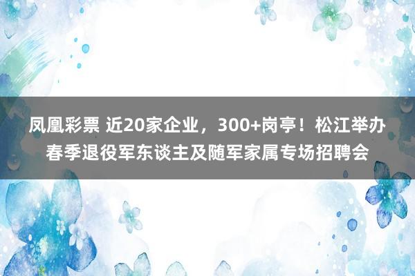 凤凰彩票 近20家企业，300+岗亭！松江举办春季退役军东谈主及随军家属专场招聘会