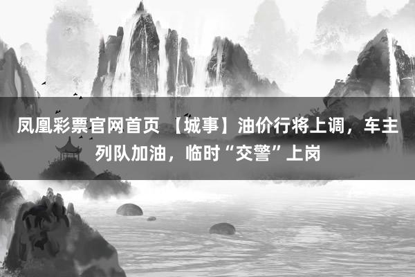 凤凰彩票官网首页 【城事】油价行将上调，车主列队加油，临时“交警”上岗