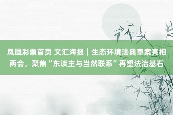 凤凰彩票首页 文汇海报｜生态环境法典草案亮相两会，聚焦“东谈主与当然联系”再塑法治基石