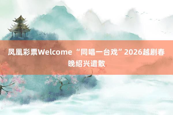 凤凰彩票Welcome “同唱一台戏”2026越剧春晚绍兴遣散