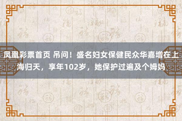 凤凰彩票首页 吊问！盛名妇女保健民众华嘉增在上海归天，享年102岁，她保护过遍及个姆妈