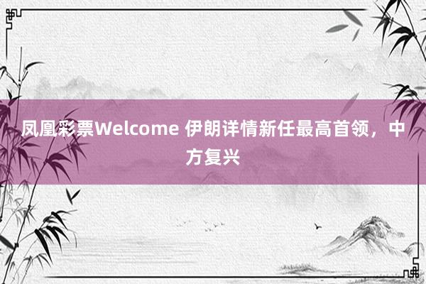 凤凰彩票Welcome 伊朗详情新任最高首领，中方复兴