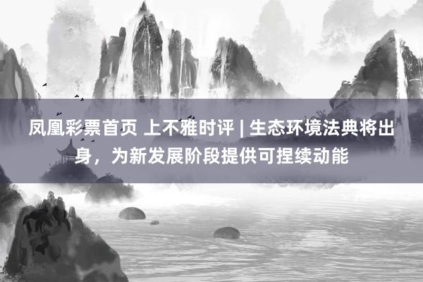 凤凰彩票首页 上不雅时评 | 生态环境法典将出身，为新发展阶段提供可捏续动能