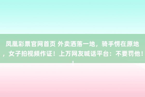 凤凰彩票官网首页 外卖洒落一地，骑手愣在原地，女子拍视频作证！上万网友喊话平台：不要罚他！
