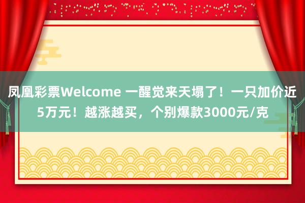凤凰彩票Welcome 一醒觉来天塌了！一只加价近5万元！越涨越买，个别爆款3000元/克