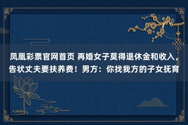 凤凰彩票官网首页 再婚女子莫得退休金和收入，告状丈夫要扶养费！男方：你找我方的子女抚育