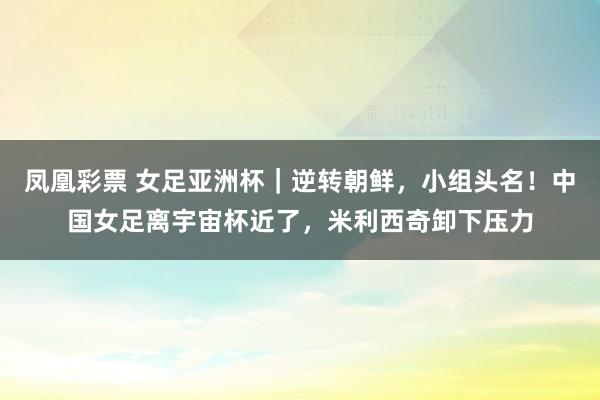 凤凰彩票 女足亚洲杯｜逆转朝鲜，小组头名！中国女足离宇宙杯近了，米利西奇卸下压力