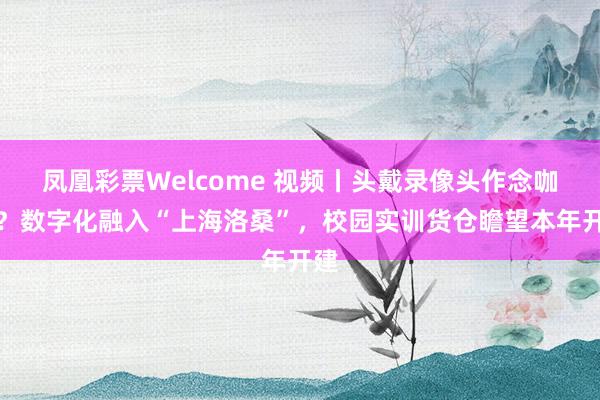 凤凰彩票Welcome 视频丨头戴录像头作念咖啡？数字化融入“上海洛桑”，校园实训货仓瞻望本年开建
