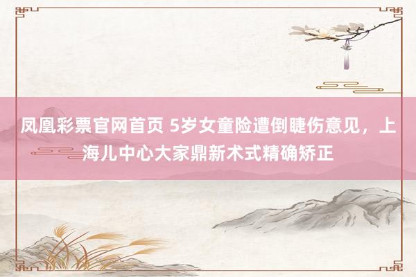 凤凰彩票官网首页 5岁女童险遭倒睫伤意见，上海儿中心大家鼎新术式精确矫正