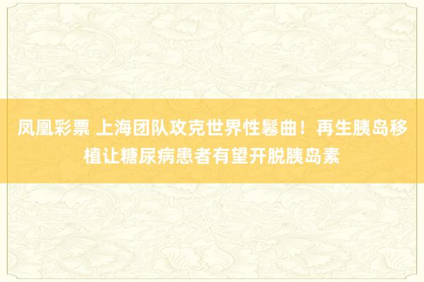 凤凰彩票 上海团队攻克世界性鬈曲！再生胰岛移植让糖尿病患者有望开脱胰岛素