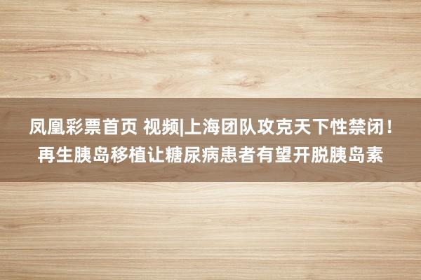 凤凰彩票首页 视频|上海团队攻克天下性禁闭！再生胰岛移植让糖尿病患者有望开脱胰岛素