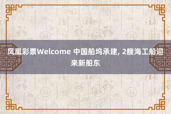 凤凰彩票Welcome 中国船坞承建， 2艘海工船迎来新船东