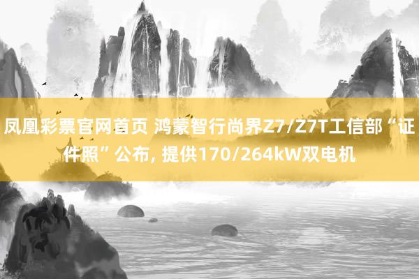 凤凰彩票官网首页 鸿蒙智行尚界Z7/Z7T工信部“证件照”公布， 提供170/264kW双电机