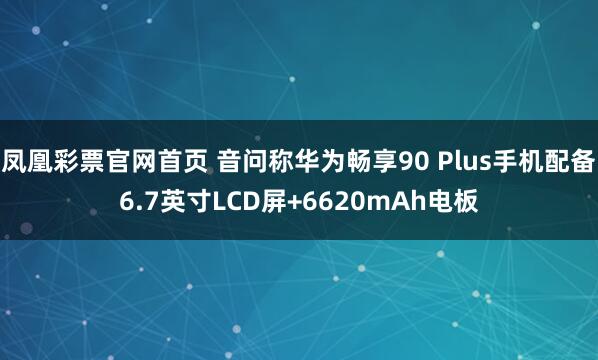 凤凰彩票官网首页 音问称华为畅享90 Plus手机配备6.7英寸LCD屏+6620mAh电板
