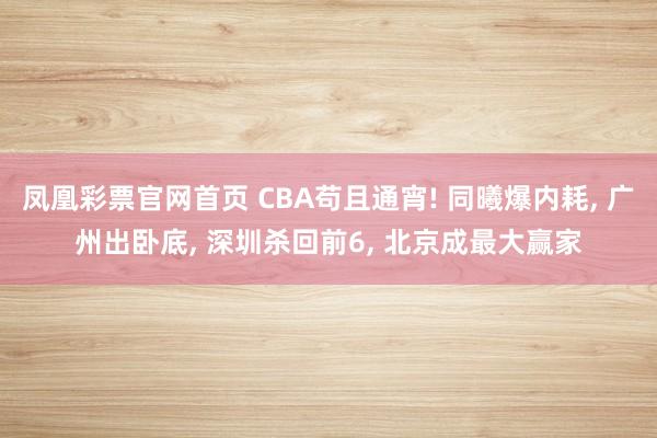 凤凰彩票官网首页 CBA苟且通宵! 同曦爆内耗， 广州出卧底， 深圳杀回前6， 北京成最大赢家