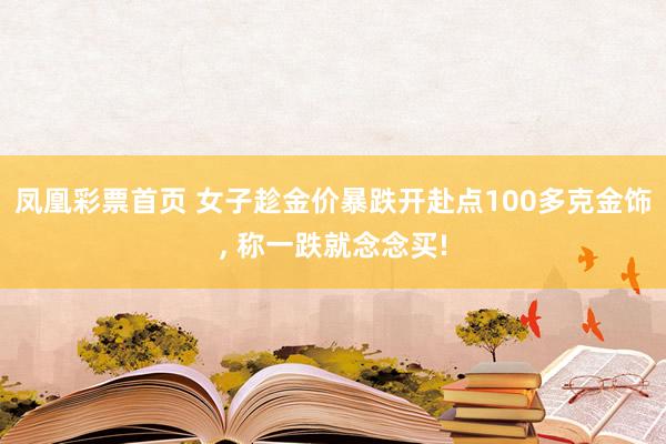 凤凰彩票首页 女子趁金价暴跌开赴点100多克金饰， 称一跌就念念买!