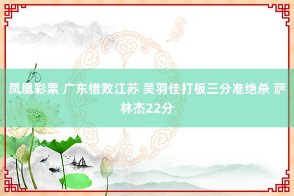 凤凰彩票 广东惜败江苏 吴羽佳打板三分准绝杀 萨林杰22分