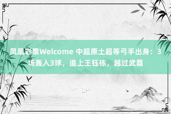 凤凰彩票Welcome 中超原土超等弓手出身：3场轰入3球，追上王钰栋，越过武磊