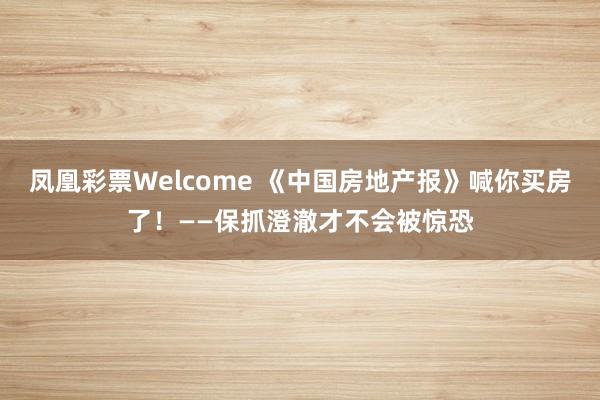 凤凰彩票Welcome 《中国房地产报》喊你买房了！——保抓澄澈才不会被惊恐