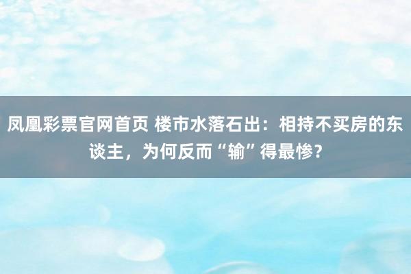 凤凰彩票官网首页 楼市水落石出：相持不买房的东谈主，为何反而“输”得最惨？