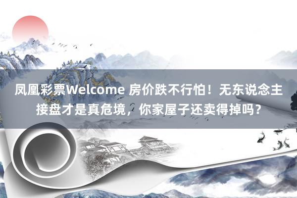 凤凰彩票Welcome 房价跌不行怕！无东说念主接盘才是真危境，你家屋子还卖得掉吗？