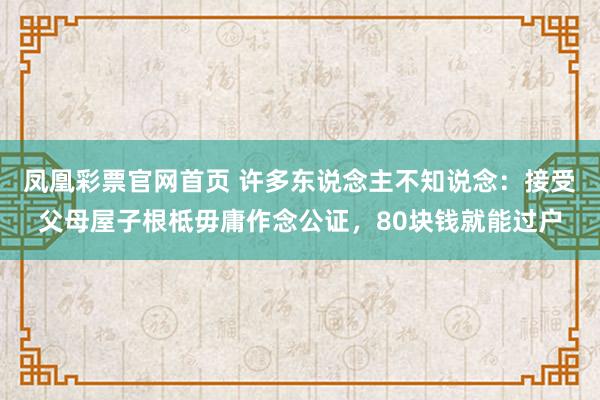 凤凰彩票官网首页 许多东说念主不知说念：接受父母屋子根柢毋庸作念公证，80块钱就能过户