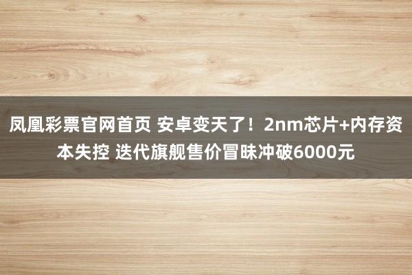 凤凰彩票官网首页 安卓变天了！2nm芯片+内存资本失控 迭代旗舰售价冒昧冲破6000元