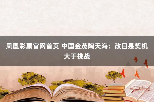 凤凰彩票官网首页 中国金茂陶天海：改日是契机大于挑战