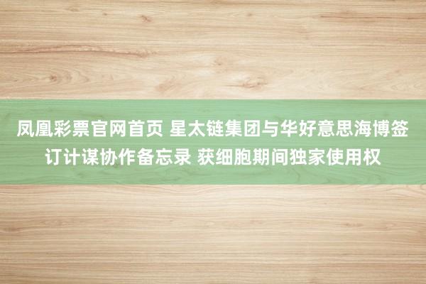 凤凰彩票官网首页 星太链集团与华好意思海博签订计谋协作备忘录 获细胞期间独家使用权