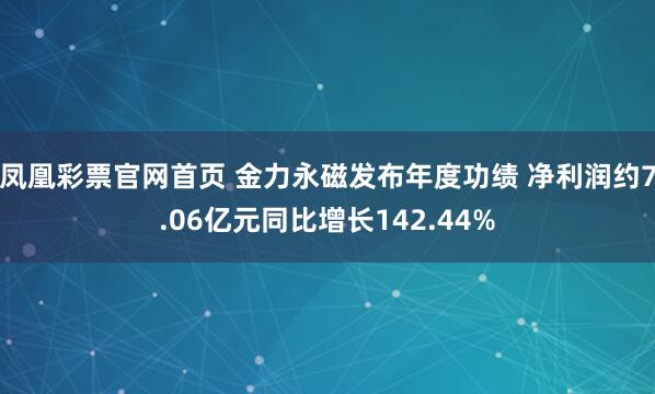 凤凰彩票官网首页 金力永磁发布年度功绩 净利润约7.06亿元同比增长142.44%