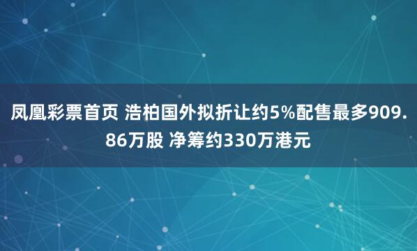 凤凰彩票首页 浩柏国外拟折让约5%配售最多909.86万股 净筹约330万港元