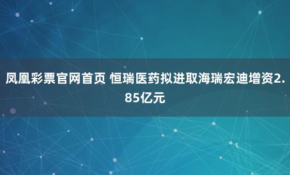凤凰彩票官网首页 恒瑞医药拟进取海瑞宏迪增资2.85亿元