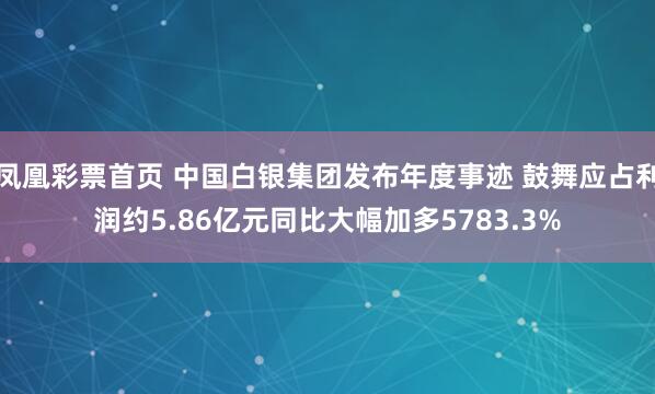 凤凰彩票首页 中国白银集团发布年度事迹 鼓舞应占利润约5.86亿元同比大幅加多5783.3%