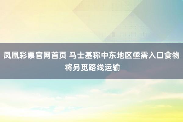 凤凰彩票官网首页 马士基称中东地区亟需入口食物 将另觅路线运输