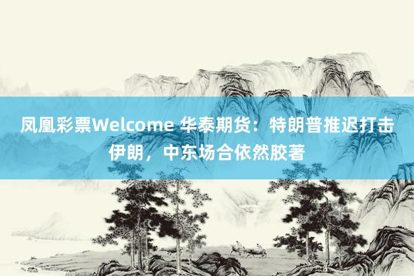 凤凰彩票Welcome 华泰期货：特朗普推迟打击伊朗，中东场合依然胶著