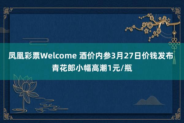 凤凰彩票Welcome 酒价内参3月27日价钱发布 青花郎小幅高潮1元/瓶