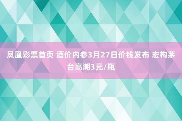 凤凰彩票首页 酒价内参3月27日价钱发布 宏构茅台高潮3元/瓶