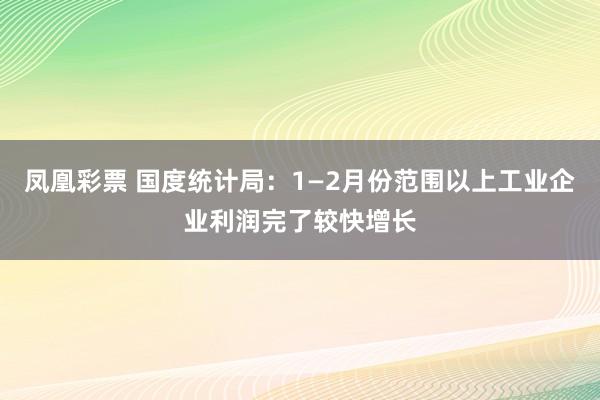 凤凰彩票 国度统计局：1—2月份范围以上工业企业利润完了较快增长