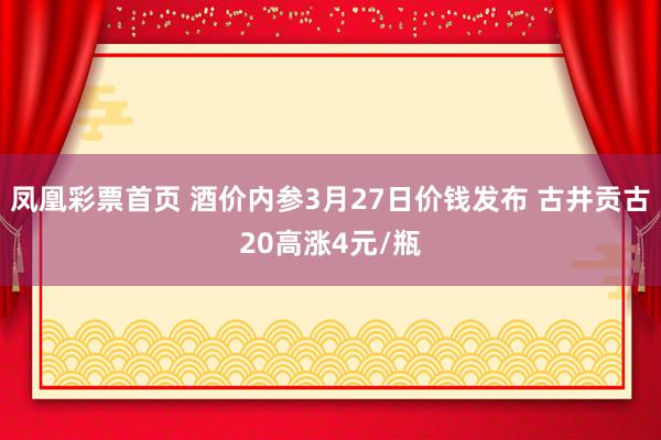 凤凰彩票首页 酒价内参3月27日价钱发布 古井贡古20高涨4元/瓶