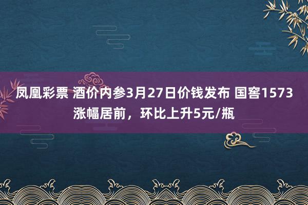 凤凰彩票 酒价内参3月27日价钱发布 国窖1573涨幅居前，环比上升5元/瓶