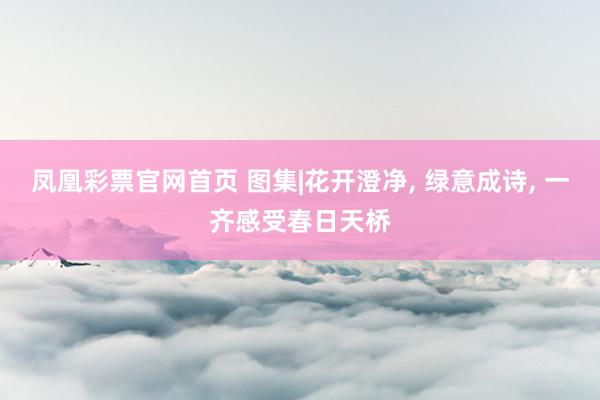 凤凰彩票官网首页 图集|花开澄净， 绿意成诗， 一齐感受春日天桥