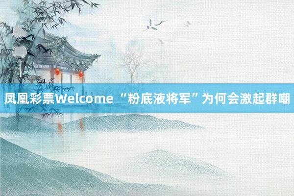 凤凰彩票Welcome “粉底液将军”为何会激起群嘲