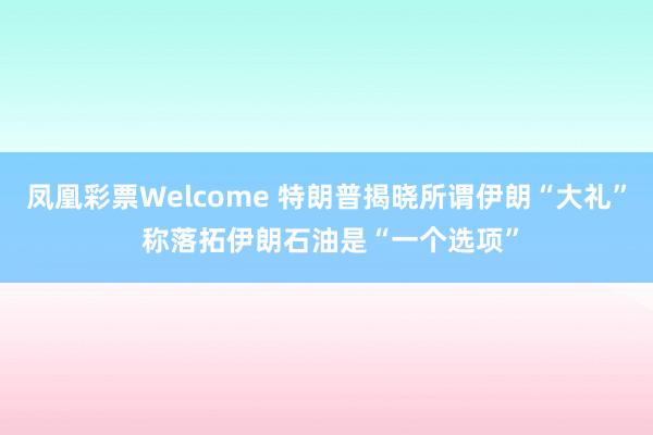 凤凰彩票Welcome 特朗普揭晓所谓伊朗“大礼” 称落拓伊朗石油是“一个选项”