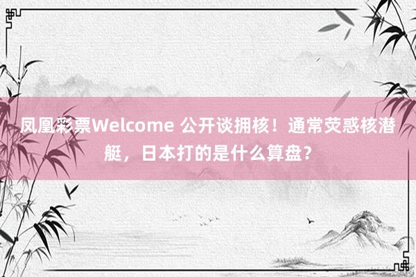 凤凰彩票Welcome 公开谈拥核！通常荧惑核潜艇，日本打的是什么算盘？