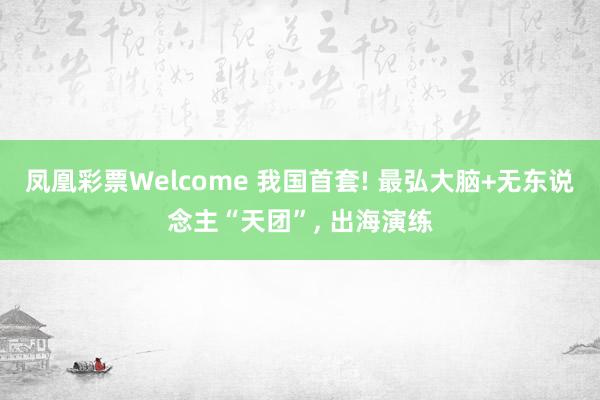 凤凰彩票Welcome 我国首套! 最弘大脑+无东说念主“天团”， 出海演练