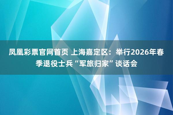 凤凰彩票官网首页 上海嘉定区：举行2026年春季退役士兵“军旅归家”谈话会