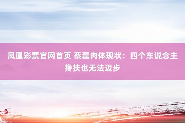 凤凰彩票官网首页 蔡磊肉体现状：四个东说念主搀扶也无法迈步