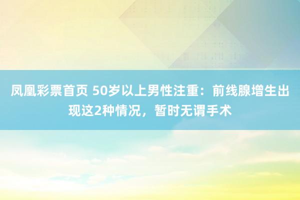 凤凰彩票首页 50岁以上男性注重：前线腺增生出现这2种情况，暂时无谓手术