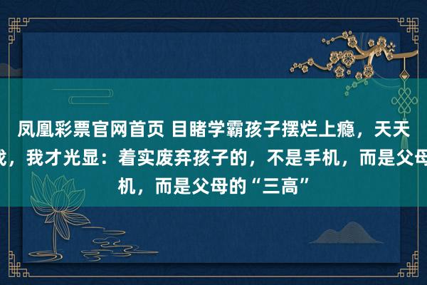 凤凰彩票官网首页 目睹学霸孩子摆烂上瘾，天天熬夜打游戏，我才光显：着实废弃孩子的，不是手机，而是父母的“三高”