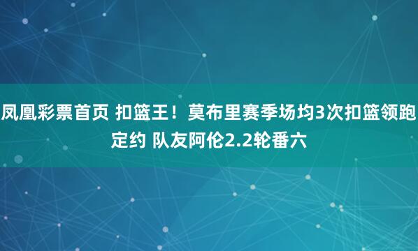 凤凰彩票首页 扣篮王！莫布里赛季场均3次扣篮领跑定约 队友阿伦2.2轮番六